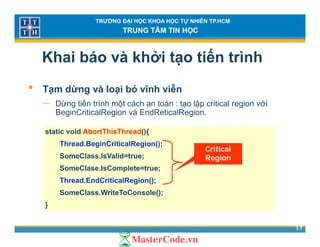 TRƯỜNG ĐẠI HỌC KHOA HỌC TỰ NHIÊN TP.HCM
TRUNG TÂM TIN HỌC
Khai báo và khởi tạo tiến trình
• Tạm dừng và loại bỏ vĩnh viễn
− Dừng tiến trình một cách an toàn : tạo lập critical region vớig p g
BeginCriticalRegion và EndReticalRegion.
static void AbortThisThread(){
Thread.BeginCriticalRegion();
SomeClass.IsValid=true;
SomeClase.IsComplete=true;
Critical
Region
SomeClase.IsComplete true;
Thread.EndCriticalRegion();
SomeClass.WriteToConsole();
17
}
 