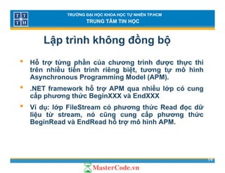 TRƯỜNG ĐẠI HỌC KHOA HỌC TỰ NHIÊN TP.HCM
TRUNG TÂM TIN HỌC
Lập trình không đồng bộ
• Hỗ trợ từng phần của chương trình được thực thi
trên nhiều tiến trình riêng biệt, tương tự mô hình
A h P i M d l (APM)Asynchronous Programming Model (APM).
• .NET framework hỗ trợ APM qua nhiều lớp có cung
cấp phương thức BeginXXX và EndXXXcấp phương thức BeginXXX và EndXXX
• Ví dụ: lớp FileStream có phương thức Read đọc dữ
liệu từ stream, nó cũng cung cấp phương thức
ỗBeginRead và EndRead hỗ trợ mô hình APM.
19
 