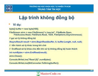 TRƯỜNG ĐẠI HỌC KHOA HỌC TỰ NHIÊN TP.HCM
TRUNG TÂM TIN HỌC
Lập trình không đồng bộ
• Ví d• Ví dụ:
byte[] buffer = new byte[100];
FileStream strm = new FileStream(“c:/aaa.txt”, FileMode.Open,( , p ,
FileAccess.Read, FileShare.Read, 1024, FileOptions.Asynchronous);
// gọi xử lý không đồng bộ
IAsyncResult result = strm.BeginRead(buffer, 0, buffer.Length, null, null);y g ( , , g , , );
// tiến hành xử lý khác trong khi chờ
// EndRead sẽ bị khóa cho đến khi xử lý không đồng bộ hoàn thành
int numBytes = strm EndRead(result);int numBytes = strm.EndRead(result);
strm.Close();
Console.WriteLine("Read {0}",numBytes);
20
Console.WriteLine(BitConverter.ToString(buffer));
 