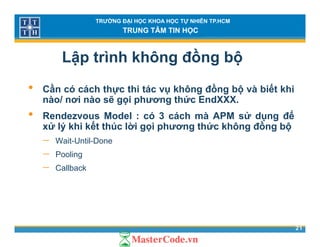 TRƯỜNG ĐẠI HỌC KHOA HỌC TỰ NHIÊN TP.HCM
TRUNG TÂM TIN HỌC
Lập trình không đồng bộ
• Cần có cách thực thi tác vụ không đồng bộ và biết khi
nào/ nơi nào sẽ gọi phương thức EndXXX.
• Rendezvous Model : có 3 cách mà APM sử dụng để
xử lý khi kết thúc lời gọi phương thức không đồng bộ
W it U til D− Wait-Until-Done
− Pooling
− CallbackCallback
21
 