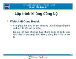 TRƯỜNG ĐẠI HỌC KHOA HỌC TỰ NHIÊN TP.HCM
TRUNG TÂM TIN HỌC
Lập trình không đồng bộ
• Wait-Until-Done Model:
− Cho phép bắt đầu lời gọi phương thức không đồng bộCho phép bắt đầu lời gọi phương thức không đồng bộ
và thực thi các tác vụ khác.
− Lời gọi kết thúc phương thức không đồng bộ sẽ bị lock
ế ố ấ
g p g g g
cho đến khi phương thức không đống bộ hoàn tất xử
lý.
22
 
