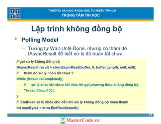 TRƯỜNG ĐẠI HỌC KHOA HỌC TỰ NHIÊN TP.HCM
TRUNG TÂM TIN HỌC
Lập trình không đồng bộ
• P lli M d l• Polling Model
− Tương tự Wait-Until-Done, nhưng có thăm dò
IAsyncResult để biết xử lý đã hoàn tất chưaIAsyncResult để biết xử lý đã hoàn tất chưa
// gọi xử lý không đồng bộ
IAsyncResult result = strm.BeginRead(buffer, 0, buffer.Length, null, null);
// thăm dò xử lý hoàn tất chưa ?
While (!result.IsCompleted){
// xử lý khác khi chưa kết thúc lời gọi phương thức không đồng bộ// xử lý khác khi chưa kết thúc lời gọi phương thức không đồng bộ
Thread.Sleep(100);
}
// E dR d ẽ bị khó h đế khi ử lý khô đồ bộ h à thà h
23
// EndRead sẽ bị khóa cho đến khi xử lý không đồng bộ hoàn thành
int numBytes = strm.EndRead(result);
 