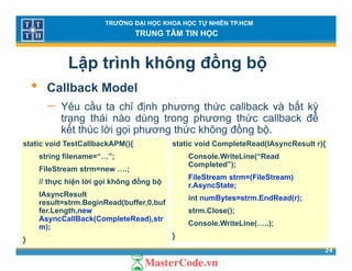 TRƯỜNG ĐẠI HỌC KHOA HỌC TỰ NHIÊN TP.HCM
TRUNG TÂM TIN HỌC
Lập trình không đồng bộ
• C llb k M d l• Callback Model
− Yêu cầu ta chỉ định phương thức callback và bất kỳ
trạng thái nào dùng trong phương thức callback đểtrạng thái nào dùng trong phương thức callback để
kết thúc lời gọi phương thức không đồng bộ.
static void TestCallbackAPM(){ static void CompleteRead(IAsyncResult r){
string filename=“…”;
FileStream strm=new ….;
// thực hiện lời gọi không đồng bộ
Console.WriteLine(“Read
Completed”);
FileStream strm=(FileStream)
r AsyncState;
IAsyncResult
result=strm.BeginRead(buffer,0,buf
fer.Length,new
AsyncCallBack(CompleteRead),str
r.AsyncState;
int numBytes=strm.EndRead(r);
strm.Close();
C l W it Li ( )
24
AsyncCallBack(CompleteRead),str
m);
}
Console.WriteLine(…..);
}
 
