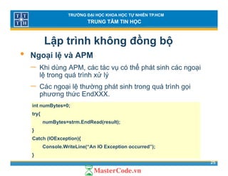 TRƯỜNG ĐẠI HỌC KHOA HỌC TỰ NHIÊN TP.HCM
TRUNG TÂM TIN HỌC
Lập trình không đồng bộ
• Ngoại lệ và APM• Ngoại lệ và APM
− Khi dùng APM, các tác vụ có thể phát sinh các ngoại
lệ trong quá trình xử lýlệ trong quá trình xử lý
− Các ngoại lệ thường phát sinh trong quá trình gọi
phương thức EndXXX.
int numBytes=0;
try{
numBytes=strm EndRead(result);numBytes=strm.EndRead(result);
}
Catch (IOException){
25
Console.WriteLine(“An IO Exception occurred”);
}
 