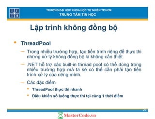 TRƯỜNG ĐẠI HỌC KHOA HỌC TỰ NHIÊN TP.HCM
TRUNG TÂM TIN HỌC
Lập trình không đồng bộ
• ThreadPool
− Trong nhiều trường hợp tạo tiến trình riêng để thực thiTrong nhiều trường hợp, tạo tiến trình riêng để thực thi
những xử lý không đồng bộ là không cần thiết
− .NET hỗ trợ các built-in thread pool có thể dùng trong
ề ể ầ ế
p g g
nhiều trường hợp mà ta sẽ có thể cần phải tạo tiến
trình xử lý của riêng mình.
Các đặc điểm− Các đặc điểm
• ThreadPool thực thi nhanh
• Điều khiển số luồng thực thi tại cùng 1 thời điểm
27
Điều khiển số luồng thực thi tại cùng 1 thời điểm
 