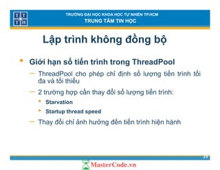 TRƯỜNG ĐẠI HỌC KHOA HỌC TỰ NHIÊN TP.HCM
TRUNG TÂM TIN HỌC
Lập trình không đồng bộ
• Giới hạn số tiến trình trong ThreadPool
− ThreadPool cho phép chỉ định số lượng tiến trình tốiThreadPool cho phép chỉ định số lượng tiến trình tối
đa và tối thiểu
− 2 trường hợp cần thay đổi số lượng tiến trình:g p y g
• Starvation
• Startup thread speed
− Thay đổi chỉ ảnh hưởng đến tiến trình hiện hành
29
 
