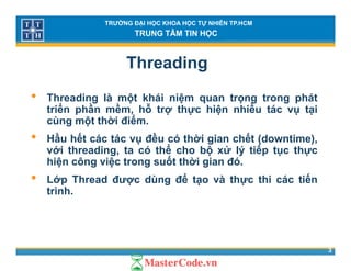 TRƯỜNG ĐẠI HỌC KHOA HỌC TỰ NHIÊN TP.HCM
TRUNG TÂM TIN HỌC
Threading
• Threading là một khái niệm quan trọng trong phát
triển phần mềm, hỗ trợ thực hiện nhiều tác vụ tại
ù ột thời điểcùng một thời điểm.
• Hầu hết các tác vụ đều có thời gian chết (downtime),
với threading, ta có thể cho bộ xử lý tiếp tục thựcvới threading, ta có thể cho bộ xử lý tiếp tục thực
hiện công việc trong suốt thời gian đó.
• Lớp Thread được dùng để tạo và thực thi các tiến
trình.
3
 