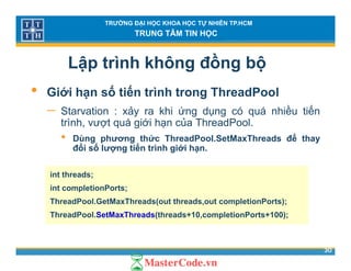 TRƯỜNG ĐẠI HỌC KHOA HỌC TỰ NHIÊN TP.HCM
TRUNG TÂM TIN HỌC
Lập trình không đồng bộ
• Giới hạn số tiến trình trong ThreadPool
− Starvation : xảy ra khi ứng dụng có quá nhiều tiến
ủtrình, vượt quá giới hạn của ThreadPool.
• Dùng phương thức ThreadPool.SetMaxThreads để thay
đổi số lượng tiến trình giới hạn.ợ g g ạ
int threads;
int completionPorts;int completionPorts;
ThreadPool.GetMaxThreads(out threads,out completionPorts);
ThreadPool.SetMaxThreads(threads+10,completionPorts+100);
30
 