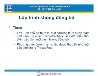 TRƯỜNG ĐẠI HỌC KHOA HỌC TỰ NHIÊN TP.HCM
TRUNG TÂM TIN HỌC
Lập trình không đồng bộ
• Timer
− Lớp Timer hỗ trợ thực thi một phương thức được thamLớp Timer hỗ trợ thực thi một phương thức được tham
chiếu bởi ủy nhiệm TimerCallback tại một/ nhiều thời
điểm xác định một cách không đồng bộ.
ế− Phương thức được tham chiếu được thực thi như một
tiến trình trong ThreadPool.
31
 