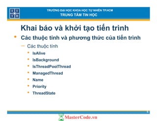 TRƯỜNG ĐẠI HỌC KHOA HỌC TỰ NHIÊN TP.HCM
TRUNG TÂM TIN HỌC
Khai báo và khởi tạo tiến trình
• Các thuộc tính và phương thức của tiến trình• Các thuộc tính và phương thức của tiến trình
− Các thuộc tính
• IsAlive• IsAlive
• IsBackground
• IsThreadPoolThread
• ManagedThread
• Name
• Priority
• ThreadState
5
 