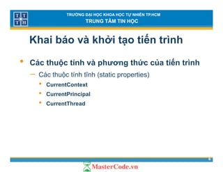 TRƯỜNG ĐẠI HỌC KHOA HỌC TỰ NHIÊN TP.HCM
TRUNG TÂM TIN HỌC
Khai báo và khởi tạo tiến trình
• Các thuộc tính và phương thức của tiến trình
− Các thuộc tính tĩnh (static properties)Các thuộc tính tĩnh (static properties)
• CurrentContext
• CurrentPrincipalp
• CurrentThread
6
 