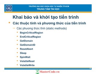 TRƯỜNG ĐẠI HỌC KHOA HỌC TỰ NHIÊN TP.HCM
TRUNG TÂM TIN HỌC
Khai báo và khởi tạo tiến trình
• Các thuộc tính và phương thức của tiến trình• Các thuộc tính và phương thức của tiến trình
− Các phương thức tĩnh (static methods)
• BeginCriticalRegion• BeginCriticalRegion
• EndCriticalRegion
• GetDomainGet o a
• GetDomainID
• ResetAbort
• Sleep
• SpinWait
• V l til R d
8
• VolatileRead
• VolatileWrite
 