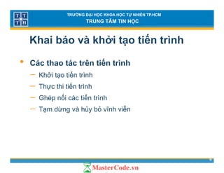 TRƯỜNG ĐẠI HỌC KHOA HỌC TỰ NHIÊN TP.HCM
TRUNG TÂM TIN HỌC
Khai báo và khởi tạo tiến trình
• Các thao tác trên tiến trình
− Khởi tạo tiến trìnhKhởi tạo tiến trình
− Thực thi tiến trình
− Ghép nối các tiến trình− Ghép nối các tiến trình
− Tạm dừng và hủy bỏ vĩnh viễn
9
 