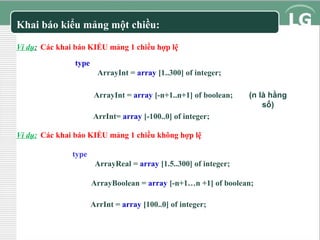 Khai báo kiểu mảng một chiều:
Ví dụ: Các khai báo KIỂU mảng 1 chiều hợp lệ
type
ArrayInt = array [1..300] of integer;
ArrayInt = array [-n+1..n+1] of boolean;

(n là hằng
số)

ArrInt= array [-100..0] of integer;
Ví dụ: Các khai báo KIỂU mảng 1 chiều không hợp lệ
type
ArrayReal = array [1.5..300] of integer;
ArrayBoolean = array [-n+1…n +1] of boolean;
ArrInt = array [100..0] of integer;

 