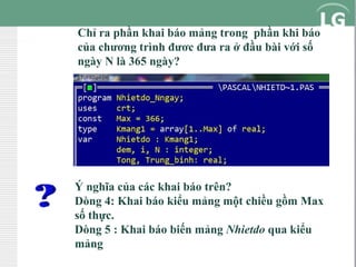 Chỉ ra phần khai báo mảng trong phần khi báo
của chương trình đươc đưa ra ở đầu bài với số
ngày N là 365 ngày?

Ý nghĩa của các khai báo trên?
Dòng 4: Khai báo kiểu mảng một chiều gồm Max
số thực.
Dòng 5 : Khai báo biến mảng Nhietdo qua kiểu
mảng

 