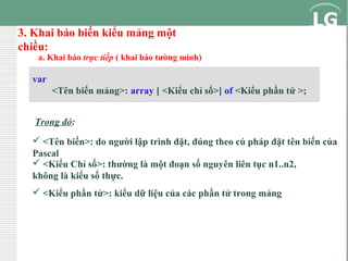 3. Khai báo biến kiểu mảng một
chiều:

a. Khai báo trực tiếp ( khai báo tường minh)

var
<Tên biến mảng>: array [ <Kiểu chỉ số>] of <Kiểu phần tử >;
Trong đó:
 <Tên biến>: do người lập trình đặt, đúng theo cú pháp đặt tên biến của
Pascal
 <Kiểu Chỉ số>: thường là một đoạn số nguyên liên tục n1..n2,
không là kiểu số thực.
 <Kiểu phần tử>: kiểu dữ liệu của các phần tử trong mảng

 