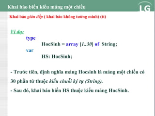 Khai báo biến kiểu mảng một chiều
Khai báo gián tiếp ( khai báo không tường minh) (tt)

Ví dụ:
type
HocSinh = array [1..30] of String;
var
HS: HocSinh;
- Trước tiên, định nghĩa mảng Hocsinh là mảng một chiều có
30 phần tử thuộc kiểu chuỗi ký tự (String).
- Sau đó, khai báo biến HS thuộc kiểu mảng HocSinh.

 