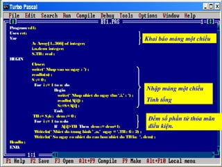 Program vd1;
Uses crt;
Var
Khai báo mảng một chiều
A: Array[1..366] of integer;
i,n,dem: integer;
S,TB : real ;
BEGIN
Clrscr;
write(‘ Nhap vao so ngay : ’) ;
readln(n) ;
S := 0 ;
For i := 1 to n do
Nhập mảng một chiều
Begin
write(‘ Nhap nhiet do ngay thu ‘,i,’ : ‘) ;
Tính tổng
readln(A[i]) ;
S:=S+A[i] ;
End;
TB := S/ ; dem := 0 ;
n
Đếm số phần tử thỏa mãn
For i := 1 to n do
If A[i]>TB Then dem := dem+1;
điều kiện.
W
riteln(‘ Nhiet do trung binh ’ ,n,’ ngay = ‘,TB : 6 : 2) ;
W
riteln(‘ So ngay co nhiet do cao hon nhiet do TB la: ‘, dem) ;
Readln ;
END.

 