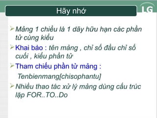 Hãy nhớ
 Mảng 1 chiều là 1 dãy hữu hạn các phần
tử cùng kiểu
 Khai báo : tên mảng , chỉ số đầu chỉ số
cuối , kiểu phần tử
 Tham chiếu phần tử mảng :
Tenbienmang[chisophantu]
 Nhiều thao tác xử lý mảng dùng cấu trúc
lặp FOR..TO..Do

 