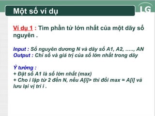 Một số ví dụ
Ví dụ 1 : Tìm phần tử lớn nhất của một dãy số
nguyên .
Input : Số nguyên dương N và dãy số A1, A2, ….., AN
Output : Chỉ số và giá trị của số lớn nhất trong dãy
Ý tưởng :
+ Đặt số A1 là số lớn nhất (max)
+ Cho i lặp từ 2 đến N, nếu A[i]> thì đổi max = A[i] vả
lưu lại vị trí i .

 