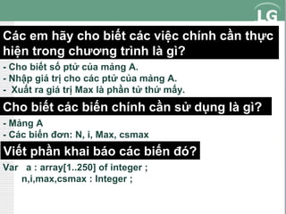 Các em hãy cho biết các việc chính cần thực
hiện trong chương trình là gì?
- Cho biết số ptử của mảng A.
- Nhập giá trị cho các ptử của mảng A.
- Xuất ra giá trị Max là phần tử thứ mấy.

Cho biết các biến chính cần sử dụng là gì?
- Mảng A
- Các biến đơn: N, i, Max, csmax

Viết phần khai báo các biến đó?
Var a : array[1..250] of integer ;
n,i,max,csmax : Integer ;

 