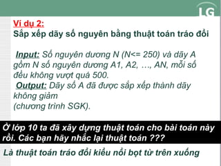 Ví dụ 2:
Sắp xếp dãy số nguyên bằng thuật toán tráo đổi
Input: Số nguyên dương N (N<= 250) và dãy A
gồm N số nguyên dương A1, A2, …, AN, mỗi số
đều không vượt quá 500.
Output: Dãy số A đã được sắp xếp thành dãy
không giảm
(chương trình SGK).
Ở lớp 10 ta đã xây dựng thuật toán cho bài toán này
rồi. Các bạn hãy nhắc lại thuật toán ???
Là thuật toán tráo đổi kiểu nổi bọt từ trên xuống

 