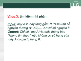 Ví dụ 3: tìm kiếm nhị phân
Input: dãy A la dãy tăng gồm N (N<=250) số
nguyên dương A1,A2,.....,Anvaf số nguyên k.
Output: Chỉ số i mà Ai=k hoặc thông báo
"khong tim thay " nếu không co sô hạng của
dãy A có giá trị bằng K.

 
