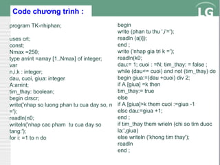 Code chương trình :
begin
write (phan tu thu ',i'=');
readln (a[i]);
uses crt;
end ;
const;
write ('nhap gia tri k =');
Nmax =250;
readln(k0;
type arrint =array [1..Nmax] of integer;
dau:= 1; cuoi : =N; tim_thay: = false ;
var
while (dau<= cuoi) and not (tim_thay) do
n,i,k : integer;
begin giua:=(dau +cuoi) div 2;
dau, cuoi, giua: integer
if A [giua] =k then
A:arrint;
tim_thay:= true
tim_thay: boolean;
else
begin clrscr;
write('nhap so luong phan tu cua day so, n if A [giua]>k them cuoi :=giua -1
elsc dau:=giua +1;
=');
end ;
readln(n0;
if tim_thay them wrieln (chi so tim duoc
writeln('nhap cac pham tu cua day so
la:',giua)
tang:');
else writeln ('khong tim thay');
for i: =1 to n do
readln
end ;
program TK-nhiphan;

 