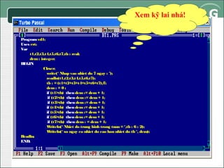 Xem kỹ lai nhá!
Program vd1;
Uses crt;
Var
t1,t2,t3,t4,t5,t6,t7,tb : real;
dem : integer;
BEGIN
Clrscr;
write(‘ Nhap vao nhiet do 7 ngay : ’);
readln(t1,t2,t3,t4,t5,t6,t7);
tb : = (t1+t2+t3+t4+t5+t6+t7)/
7;
dem : = 0 ;
if (t1>tb) then dem := dem + 1;
if (t2>tb) then dem := dem + 1;
if (t3>tb) then dem := dem + 1;
if (t4>tb) then dem := dem + 1;
if (t5>tb) then dem := dem + 1;
if (t6>tb) then dem := dem + 1;
if (t7>tb) then dem : = dem + 1;
W
riteln(‘ Nhiet do trung binh trong tuan = ‘,tb : 6 : 2);
W
riteln(‘ so ngay co nhiet do cao hon nhiet do tb ‘, dem);
R
eadln;
END.

 