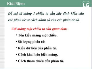 Khái Niệm:
Để mô tả mảng 1 chiều ta cần xác dịnh kiểu của
các phần tử và cách đánh số của các phần tử đó
Với mảng một chiều ta cần quan tâm:
• Tên kiểu mảng một chiều.
• Số lượng phần tử.
• Kiểu dữ liệu của phần tử.
• Cách khai báo biến mảng.
• Cách tham chiếu đến phần tử.

 