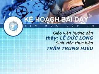 KẾ HOẠCH BÀI DẠY
T   I   N   H   Ọ    C    L   Ớ   P   1   0


                    Giáo viên hướng dẫn
            thầy: LÊ ĐỨC LONG
                     Sinh viên thực hiện
            TRẦN TRUNG HIẾU
 