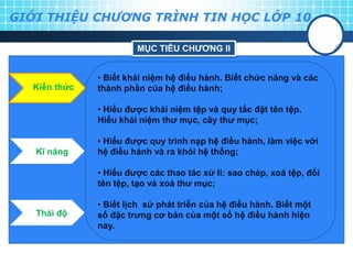 GIỚI THIỆU CHƯƠNG TRÌNH TIN HỌC LỚP 10

                       MỤC TIÊU CHƢƠNG II


              • Biết khái niệm hệ điều hành. Biết chức năng và các
  Kiến thức   thành phần của hệ điều hành;

              • Hiểu đƣợc khái niệm tệp và quy tắc đặt tên tệp.
              Hiểu khái niệm thƣ mục, cây thƣ mục;

              • Hiểu đƣợc quy trình nạp hệ điều hành, làm việc với
   Kĩ năng    hệ điều hành và ra khỏi hệ thống;

              • Hiểu đƣợc các thao tác xử lí: sao chép, xoá tệp, đổi
              tên tệp, tạo và xoá thƣ mục;

              • Biết lịch sử phát triễn của hệ điều hành. Biết một
   Thái độ    số đặc trƣng cơ bản của một số hệ điều hành hiện
              nay.
 