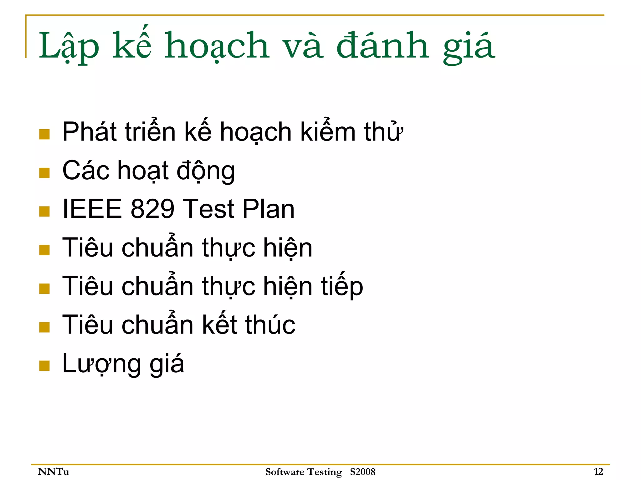 Lập kế hoạch và đánh giá

   Phát triển kế hoạch kiểm thử
   Các hoạt động
   IEEE 829 Test Plan
   Tiêu chuẩn thực hiện
   Tiêu chuẩn thực hiện tiếp
   Tiêu chuẩn kết thúc
   Lượng giá


NNTu               Software Testing S2008   12
 