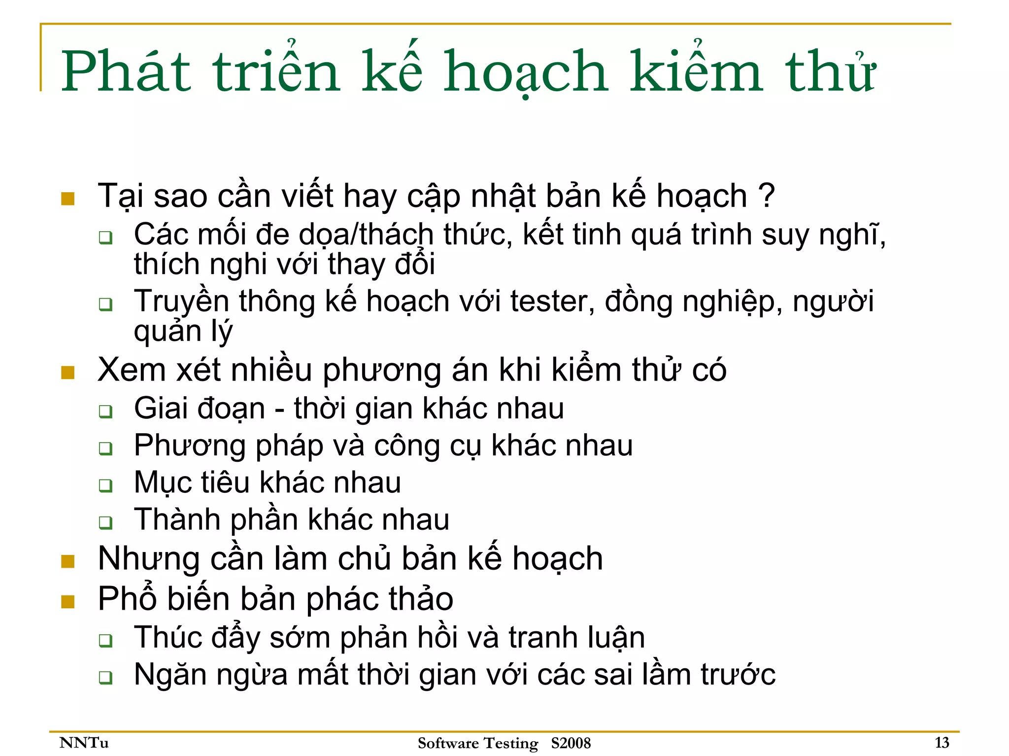 Phát triển kế hoạch kiểm thử
   Tại sao cần viết hay cập nhật bản kế hoạch ?
       Các mối đe dọa/thách thức, kết tinh quá trình suy nghĩ,
       thích nghi với thay đổi
       Truyền thông kế hoạch với tester, đồng nghiệp, người
       quản lý
   Xem xét nhiều phương án khi kiểm thử có
       Giai đoạn - thời gian khác nhau
       Phương pháp và công cụ khác nhau
       Mục tiêu khác nhau
       Thành phần khác nhau
   Nhưng cần làm chủ bản kế hoạch
   Phổ biến bản phác thảo
       Thúc đẩy sớm phản hồi và tranh luận
       Ngăn ngừa mất thời gian với các sai lầm trước

NNTu                       Software Testing S2008                13
 