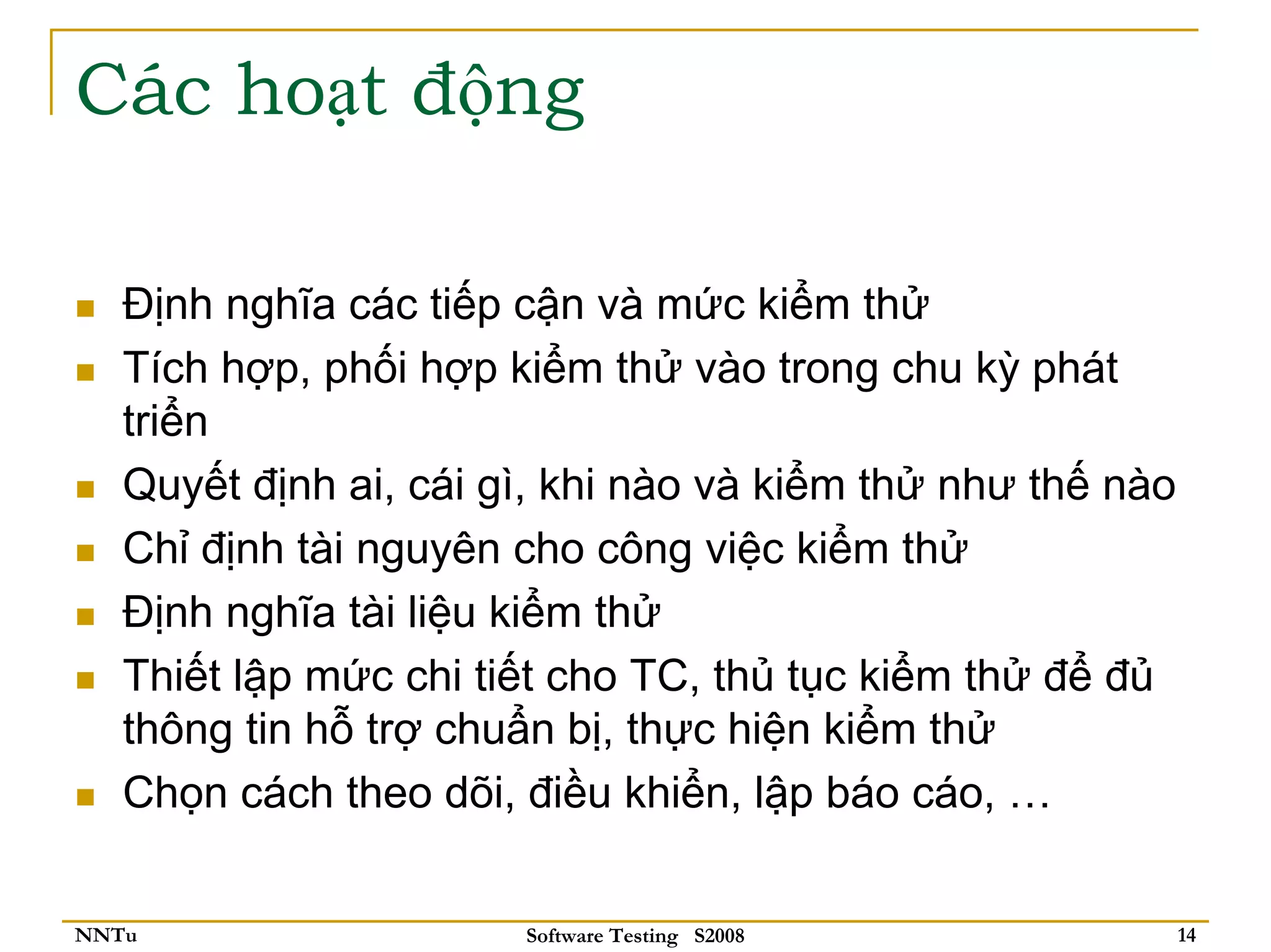 Các hoạt động

   Định nghĩa các tiếp cận và mức kiểm thử
   Tích hợp, phối hợp kiểm thử vào trong chu kỳ phát
   triển
   Quyết định ai, cái gì, khi nào và kiểm thử như thế nào
   Chỉ định tài nguyên cho công việc kiểm thử
   Định nghĩa tài liệu kiểm thử
   Thiết lập mức chi tiết cho TC, thủ tục kiểm thử để đủ
   thông tin hỗ trợ chuẩn bị, thực hiện kiểm thử
   Chọn cách theo dõi, điều khiển, lập báo cáo, …


NNTu                   Software Testing S2008               14
 