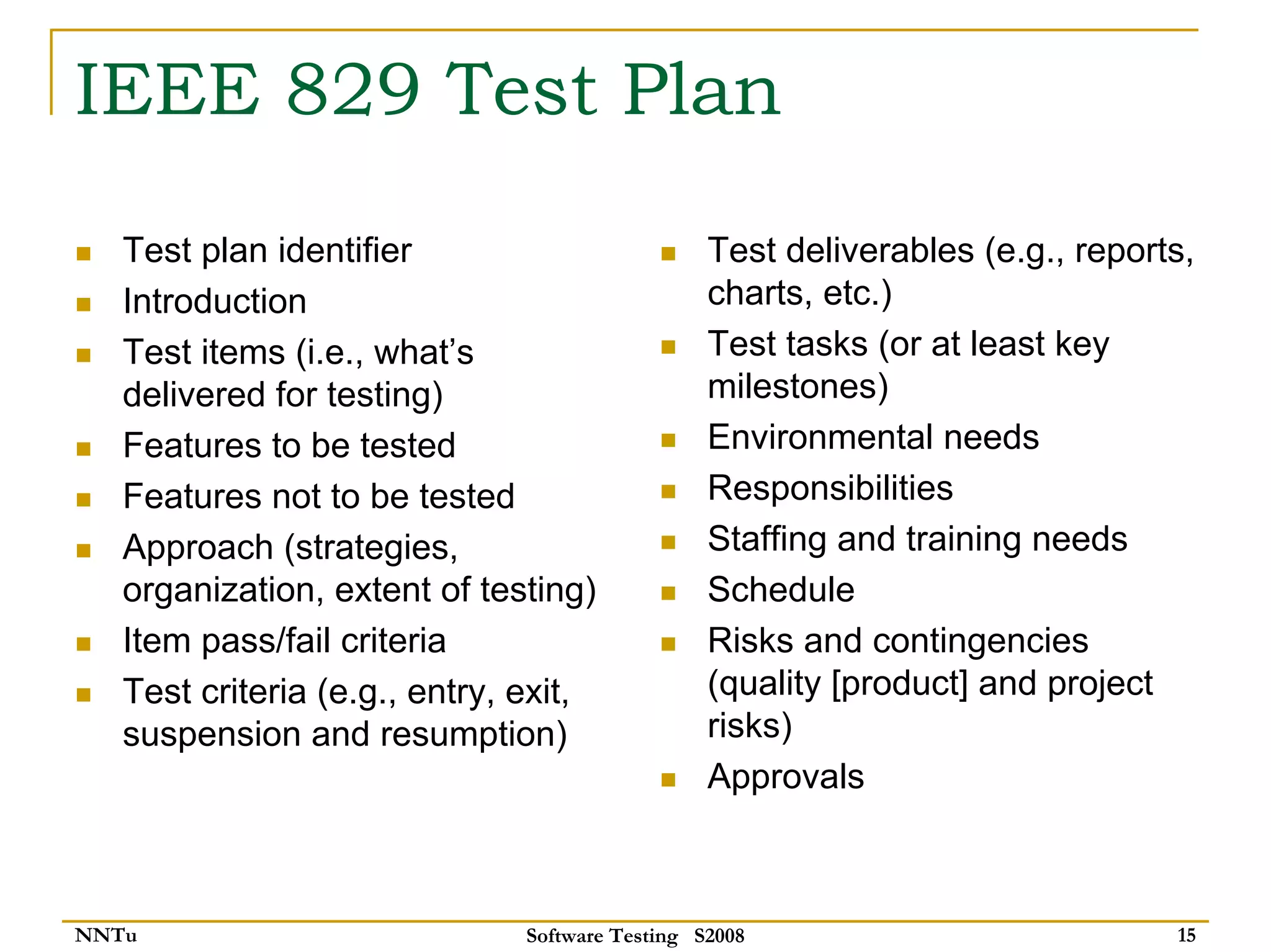 IEEE 829 Test Plan
   Test plan identifier                          Test deliverables (e.g., reports,
   Introduction                                  charts, etc.)
   Test items (i.e., what’s                      Test tasks (or at least key
   delivered for testing)                        milestones)
   Features to be tested                         Environmental needs
   Features not to be tested                     Responsibilities
   Approach (strategies,                         Staffing and training needs
   organization, extent of testing)              Schedule
   Item pass/fail criteria                       Risks and contingencies
   Test criteria (e.g., entry, exit,             (quality [product] and project
   suspension and resumption)                    risks)
                                                 Approvals



NNTu                           Software Testing S2008                           15
 
