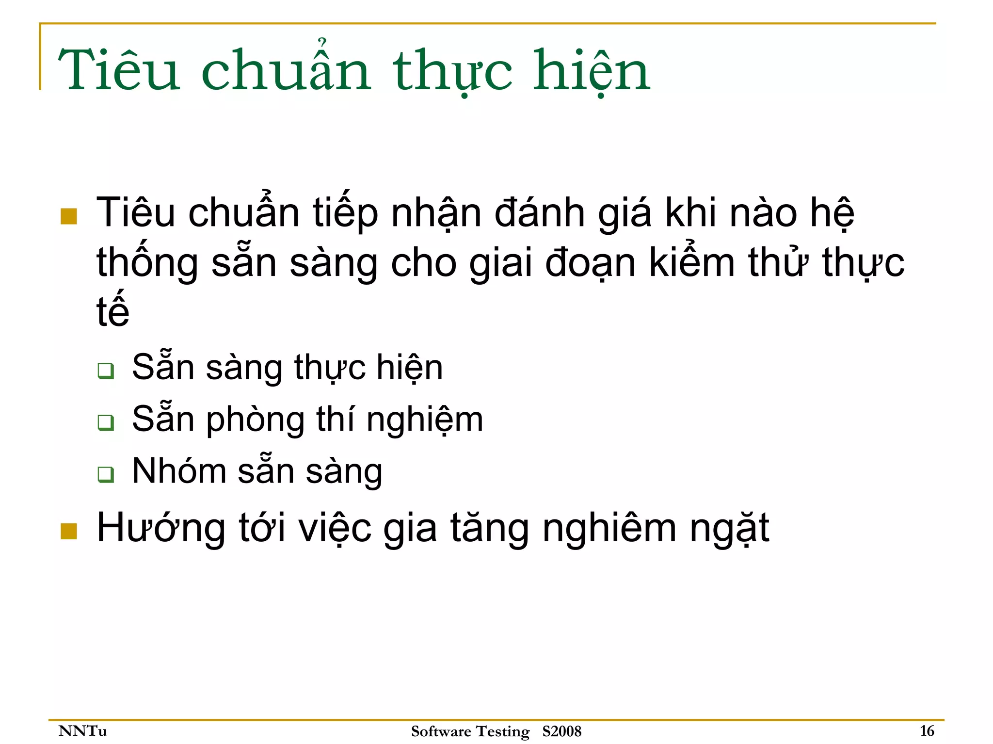Tiêu chuẩn thực hiện

   Tiêu chuẩn tiếp nhận đánh giá khi nào hệ
   thống sẵn sàng cho giai đoạn kiểm thử thực
   tế
       Sẵn sàng thực hiện
       Sẵn phòng thí nghiệm
       Nhóm sẵn sàng
   Hướng tới việc gia tăng nghiêm ngặt



NNTu                  Software Testing S2008    16
 