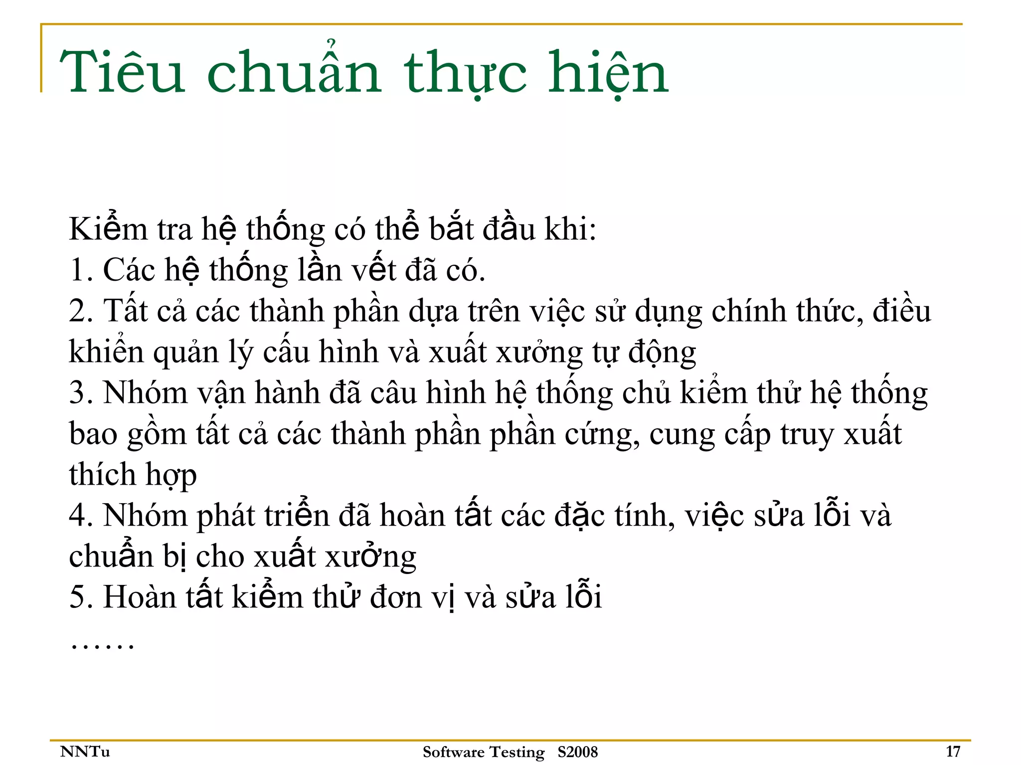 Tiêu chuẩn thực hiện

Kiểm tra hệ thống có thể bắt đầu khi:
1. Các hệ thống lần vết đã có.
2. Tất cả các thành phần dựa trên việc sử dụng chính thức, điều
khiển quản lý cấu hình và xuất xưởng tự động
3. Nhóm vận hành đã câu hình hệ thống chủ kiểm thử hệ thống
bao gồm tất cả các thành phần phần cứng, cung cấp truy xuất
thích hợp
4. Nhóm phát triển đã hoàn tất các đặc tính, việc sửa lỗi và
chuẩn bị cho xuất xưởng
5. Hoàn tất kiểm thử đơn vị và sửa lỗi
……


NNTu                     Software Testing S2008                   17
 