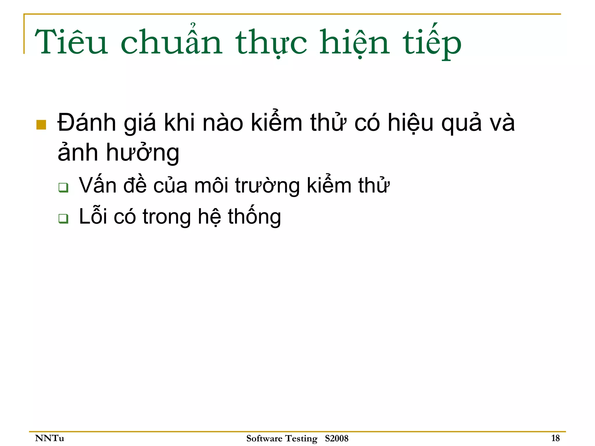 Tiêu chuẩn thực hiện tiếp

   Đánh giá khi nào kiểm thử có hiệu quả và
   ảnh hưởng
       Vấn đề của môi trường kiểm thử
       Lỗi có trong hệ thống




NNTu                   Software Testing S2008   18
 