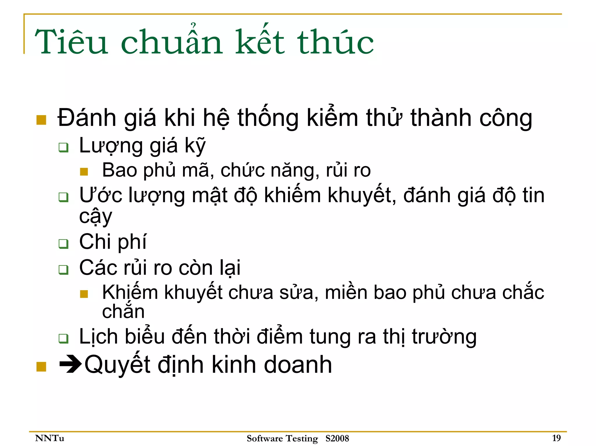 Tiêu chuẩn kết thúc

   Đánh giá khi hệ thống kiểm thử thành công
       Lượng giá kỹ
         Bao phủ mã, chức năng, rủi ro
       Ước lượng mật độ khiếm khuyết, đánh giá độ tin
       cậy
       Chi phí
       Các rủi ro còn lại
         Khiếm khuyết chưa sửa, miền bao phủ chưa chắc
         chắn
       Lịch biểu đến thời điểm tung ra thị trường
       Quyết định kinh doanh

NNTu                    Software Testing S2008           19
 