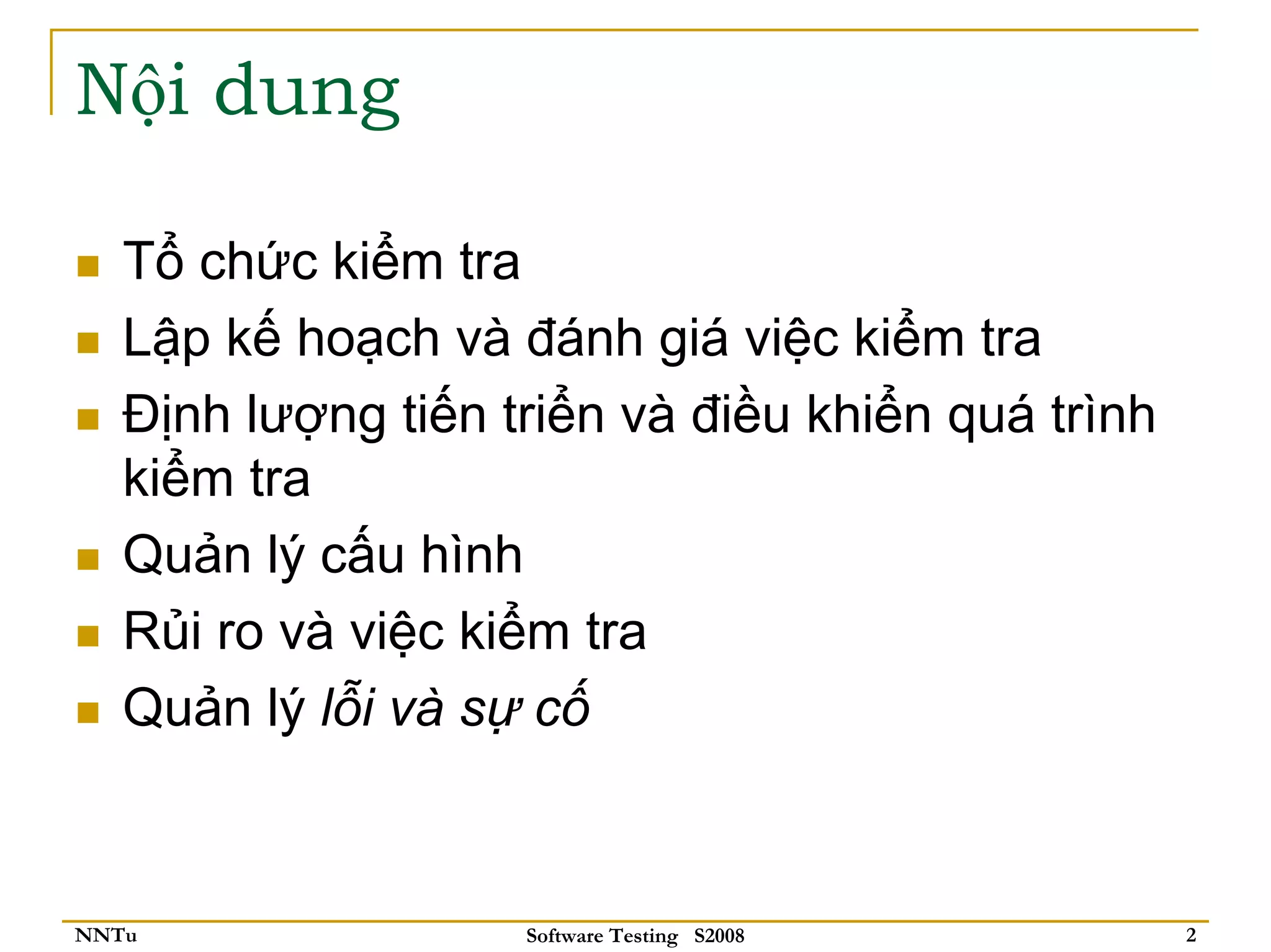 Nội dung

   Tổ chức kiểm tra
   Lập kế hoạch và đánh giá việc kiểm tra
   Định lượng tiến triển và điều khiển quá trình
   kiểm tra
   Quản lý cấu hình
   Rủi ro và việc kiểm tra
   Quản lý lỗi và sự cố



NNTu                Software Testing S2008         2
 