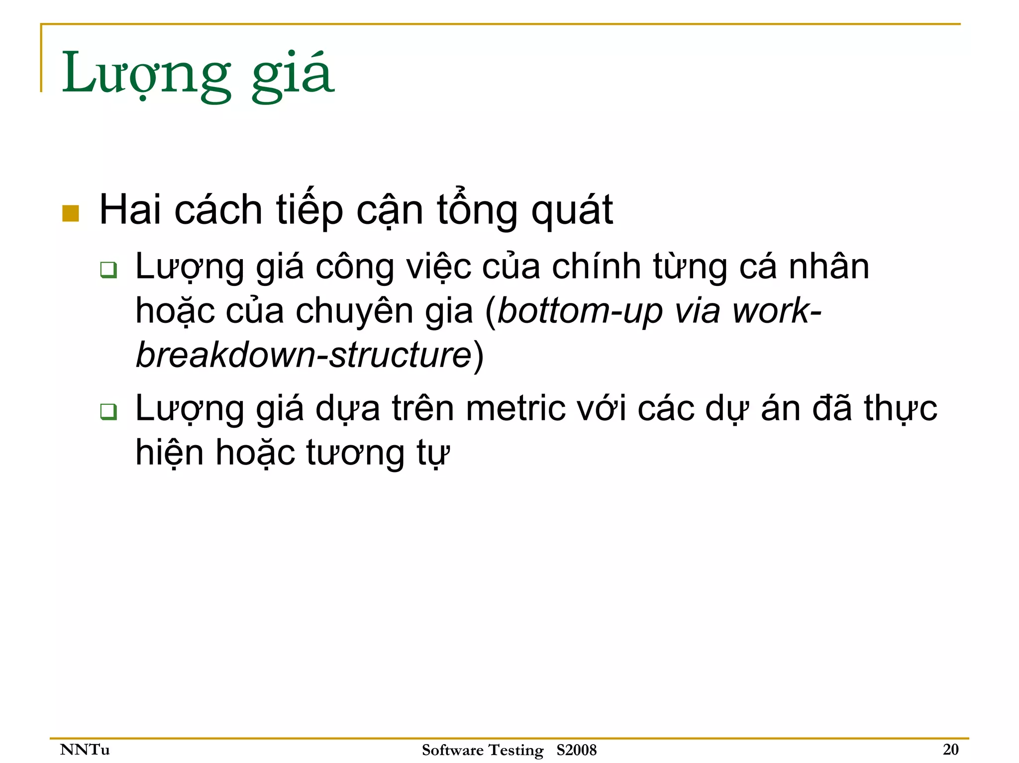 Lượng giá

   Hai cách tiếp cận tổng quát
       Lượng giá công việc của chính từng cá nhân
       hoặc của chuyên gia (bottom-up via work-
       breakdown-structure)
       Lượng giá dựa trên metric với các dự án đã thực
       hiện hoặc tương tự




NNTu                   Software Testing S2008            20
 