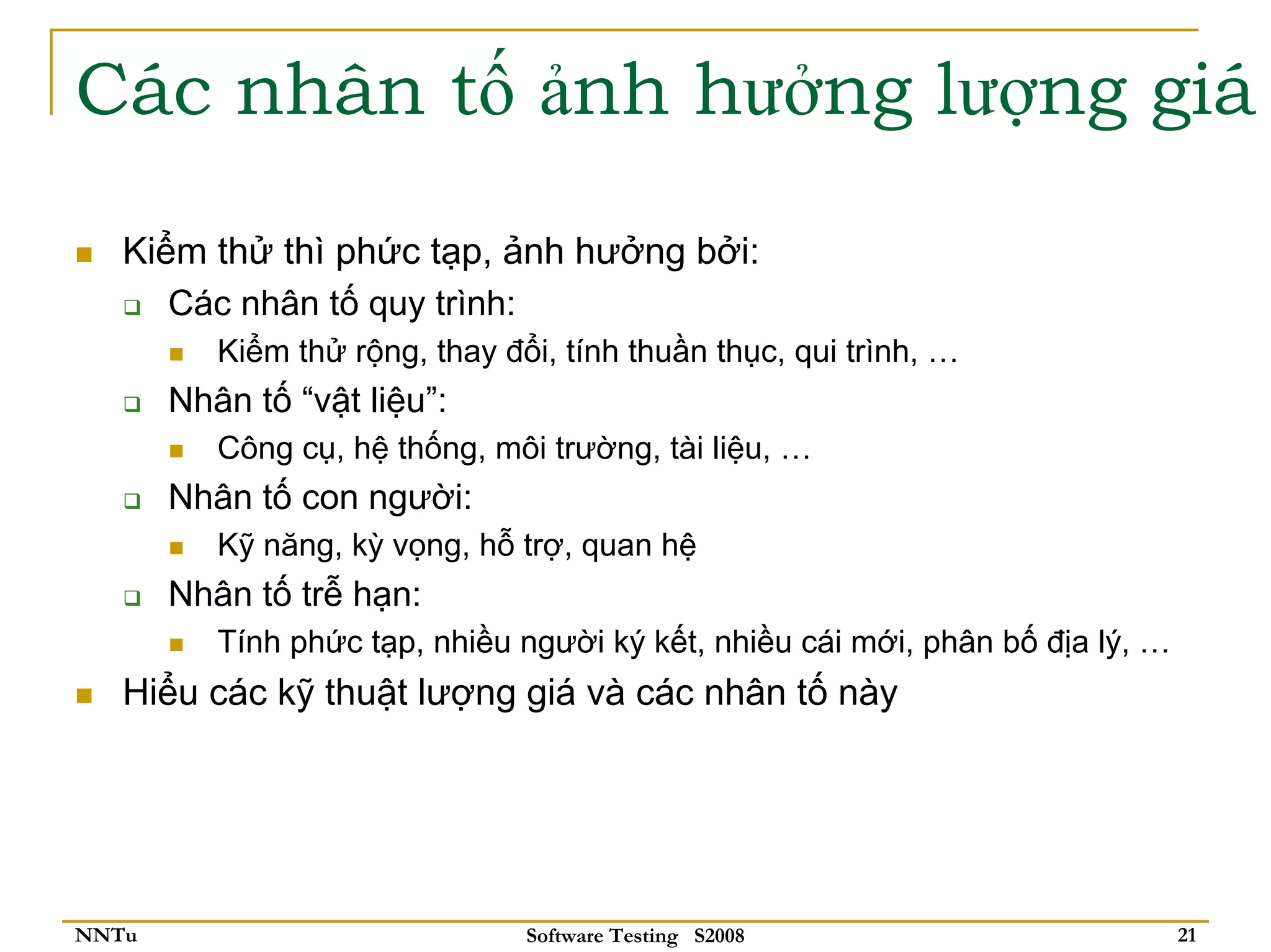 Các nhân tố ảnh hưởng lượng giá

   Kiểm thử thì phức tạp, ảnh hưởng bởi:
      Các nhân tố quy trình:
          Kiểm thử rộng, thay đổi, tính thuần thục, qui trình, …
       Nhân tố “vật liệu”:
          Công cụ, hệ thống, môi trường, tài liệu, …
       Nhân tố con người:
          Kỹ năng, kỳ vọng, hỗ trợ, quan hệ
       Nhân tố trễ hạn:
          Tính phức tạp, nhiều người ký kết, nhiều cái mới, phân bố địa lý, …
   Hiểu các kỹ thuật lượng giá và các nhân tố này




NNTu                            Software Testing S2008                          21
 
