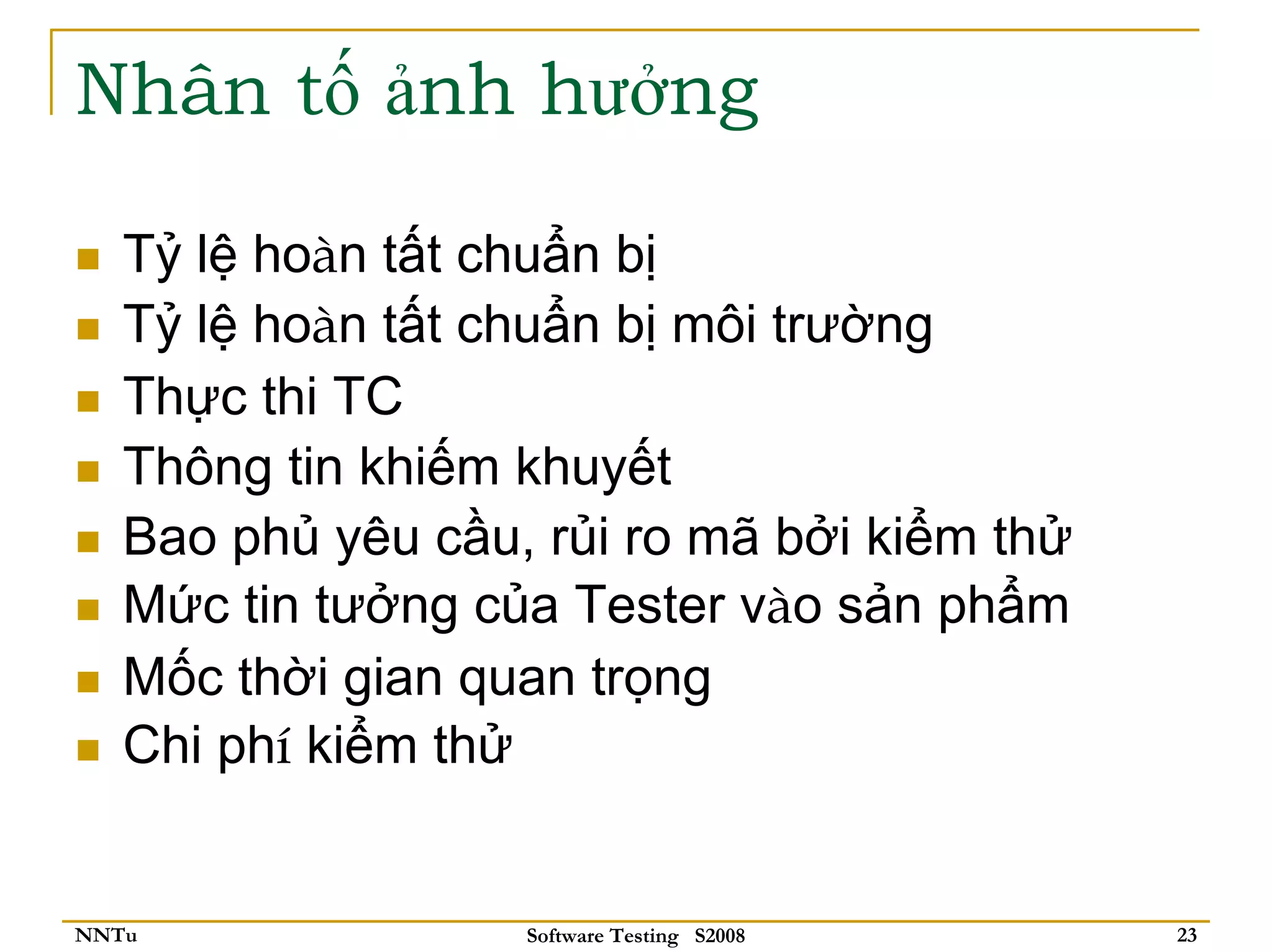Nhân tố ảnh hưởng

   Tỷ lệ hoàn tất chuẩn bị
   Tỷ lệ hoàn tất chuẩn bị môi trường
   Thực thi TC
   Thông tin khiếm khuyết
   Bao phủ yêu cầu, rủi ro mã bởi kiểm thử
   Mức tin tưởng của Tester vào sản phẩm
   Mốc thời gian quan trọng
   Chi phí kiểm thử


NNTu               Software Testing S2008    23
 