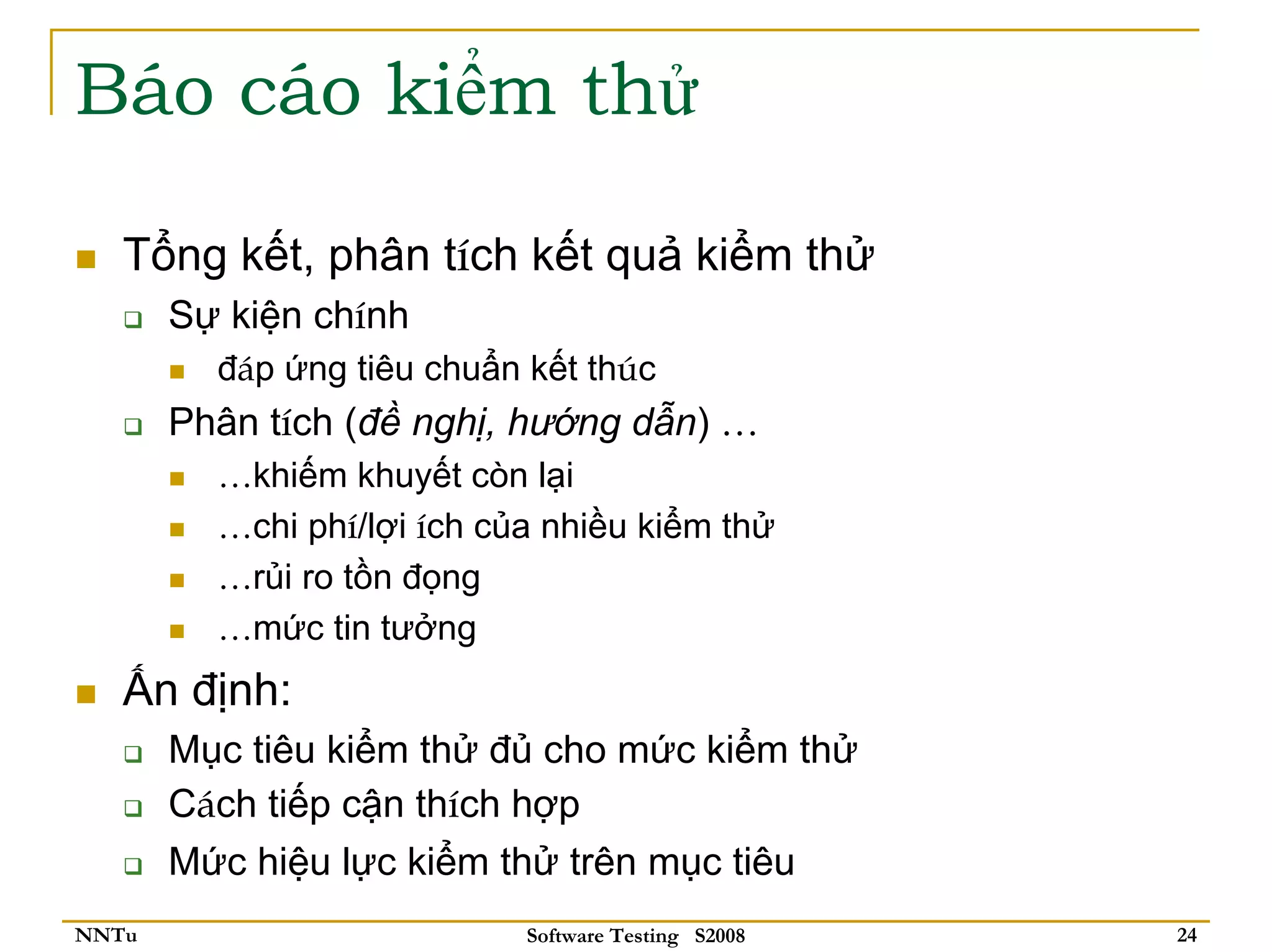 Báo cáo kiểm thử

   Tổng kết, phân tích kết quả kiểm thử
       Sự kiện chính
         đáp ứng tiêu chuẩn kết thúc
       Phân tích (đề nghị, hướng dẫn) …
         …khiếm khuyết còn lại
         …chi phí/lợi ích của nhiều kiểm thử
         …rủi ro tồn đọng
         …mức tin tưởng
   Ấn định:
       Mục tiêu kiểm thử đủ cho mức kiểm thử
       Cách tiếp cận thích hợp
       Mức hiệu lực kiểm thử trên mục tiêu
NNTu                        Software Testing S2008   24
 