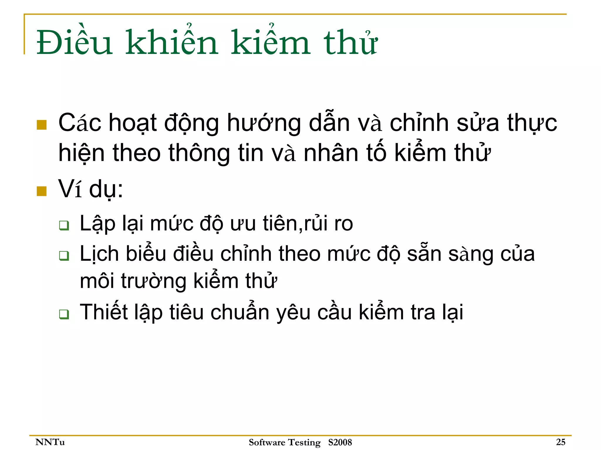 Điều khiển kiểm thử

   Các hoạt động hướng dẫn và chỉnh sửa thực
   hiện theo thông tin và nhân tố kiểm thử
   Ví dụ:
       Lập lại mức độ ưu tiên,rủi ro
       Lịch biểu điều chỉnh theo mức độ sẵn sàng của
       môi trường kiểm thử
       Thiết lập tiêu chuẩn yêu cầu kiểm tra lại




NNTu                   Software Testing S2008          25
 