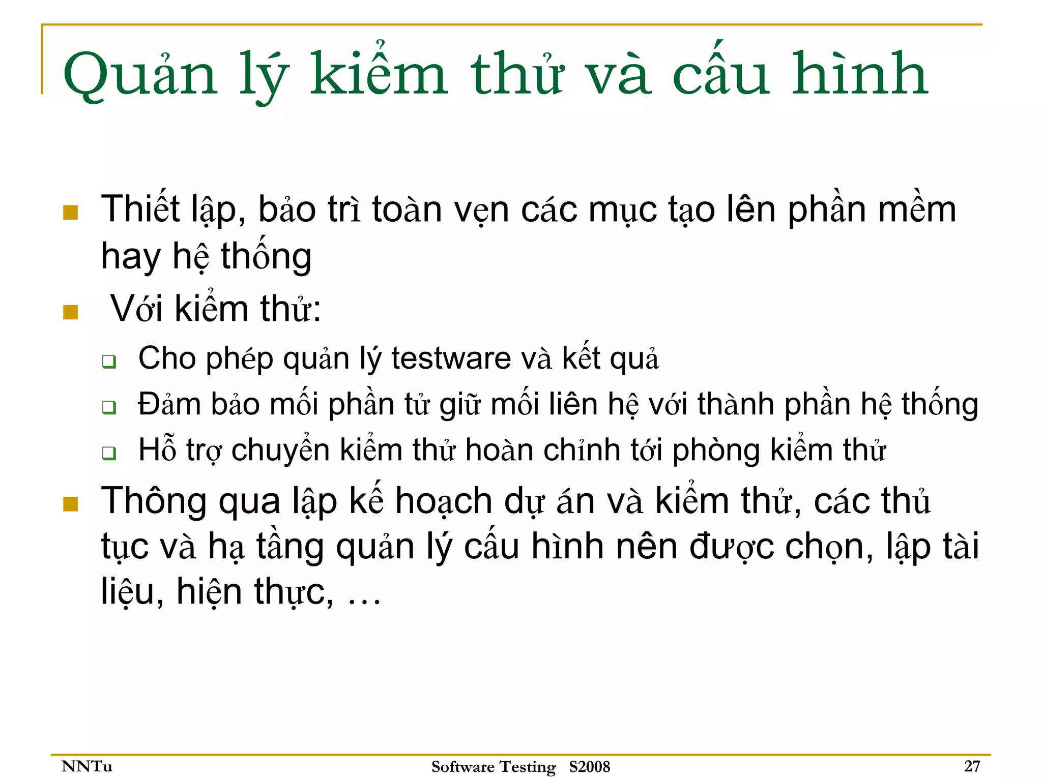 Quản lý kiểm thử và cấu hình

   Thiết lập, bảo trì toàn vẹn các mục tạo lên phần mềm
   hay hệ thống
   Với kiểm thử:
       Cho phép quản lý testware và kết quả
       Đảm bảo mối phần tử giữ mối liên hệ với thành phần hệ thống
       Hỗ trợ chuyển kiểm thử hoàn chỉnh tới phòng kiểm thử
   Thông qua lập kế hoạch dự án và kiểm thử, các thủ
   tục và hạ tầng quản lý cấu hình nên được chọn, lập tài
   liệu, hiện thực, …



NNTu                       Software Testing S2008               27
 