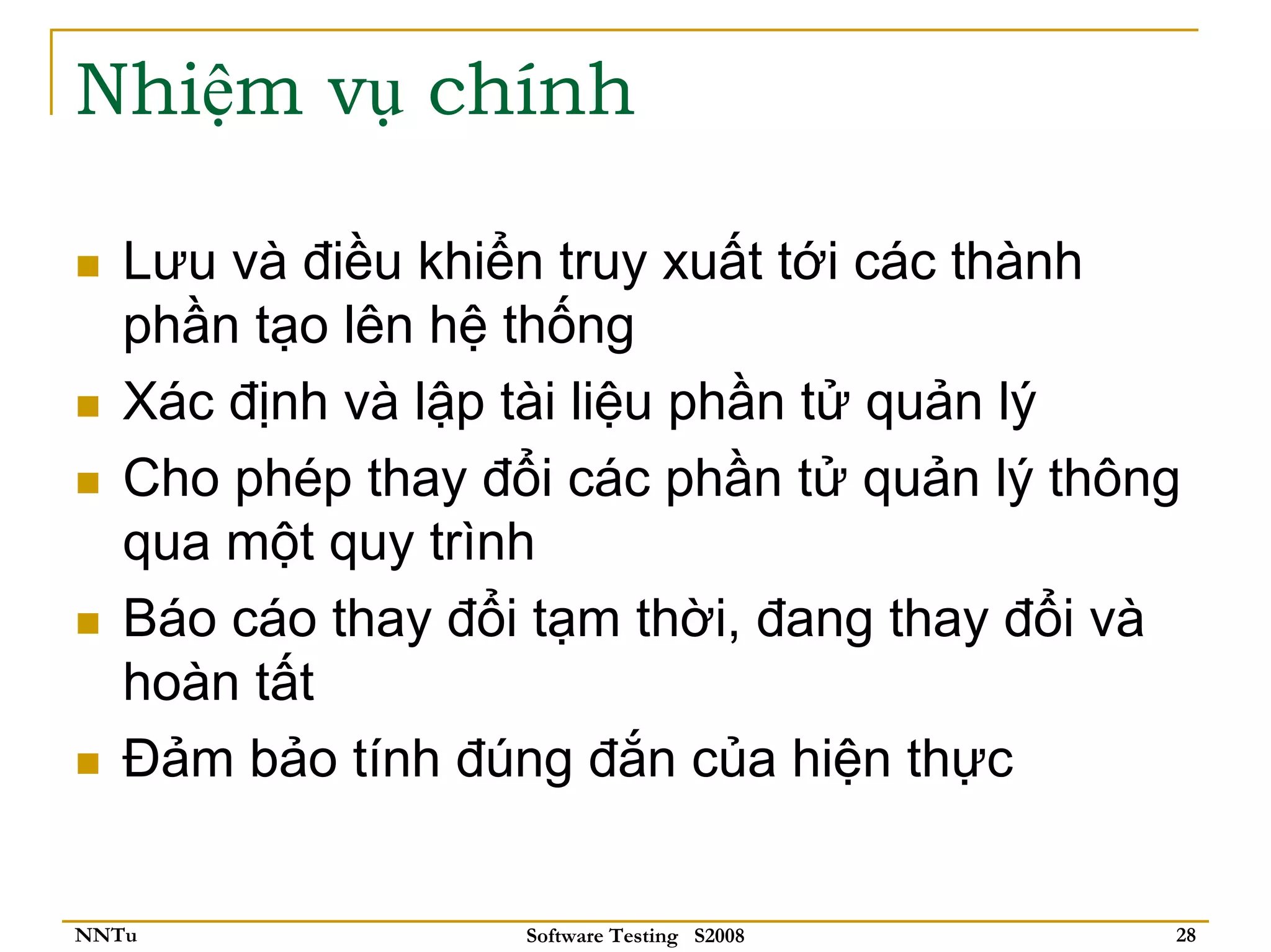 Nhiệm vụ chính

   Lưu và điều khiển truy xuất tới các thành
   phần tạo lên hệ thống
   Xác định và lập tài liệu phần tử quản lý
   Cho phép thay đổi các phần tử quản lý thông
   qua một quy trình
   Báo cáo thay đổi tạm thời, đang thay đổi và
   hoàn tất
   Đảm bảo tính đúng đắn của hiện thực


NNTu               Software Testing S2008    28
 