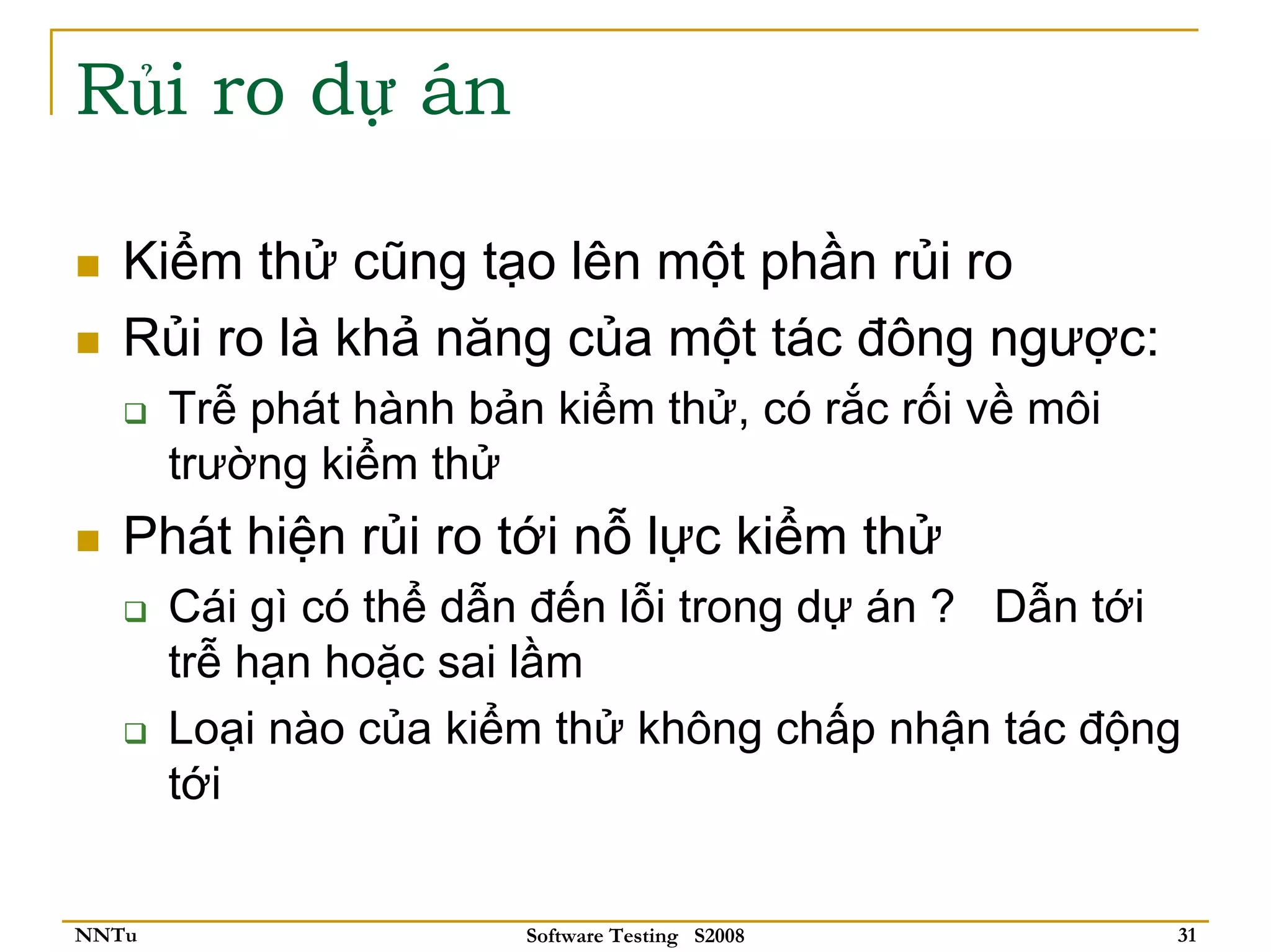 Rủi ro dự án

   Kiểm thử cũng tạo lên một phần rủi ro
   Rủi ro là khả năng của một tác đông ngược:
       Trễ phát hành bản kiểm thử, có rắc rối về môi
       trường kiểm thử
   Phát hiện rủi ro tới nỗ lực kiểm thử
       Cái gì có thể dẫn đến lỗi trong dự án ? Dẫn tới
       trễ hạn hoặc sai lầm
       Loại nào của kiểm thử không chấp nhận tác động
       tới


NNTu                    Software Testing S2008         31
 