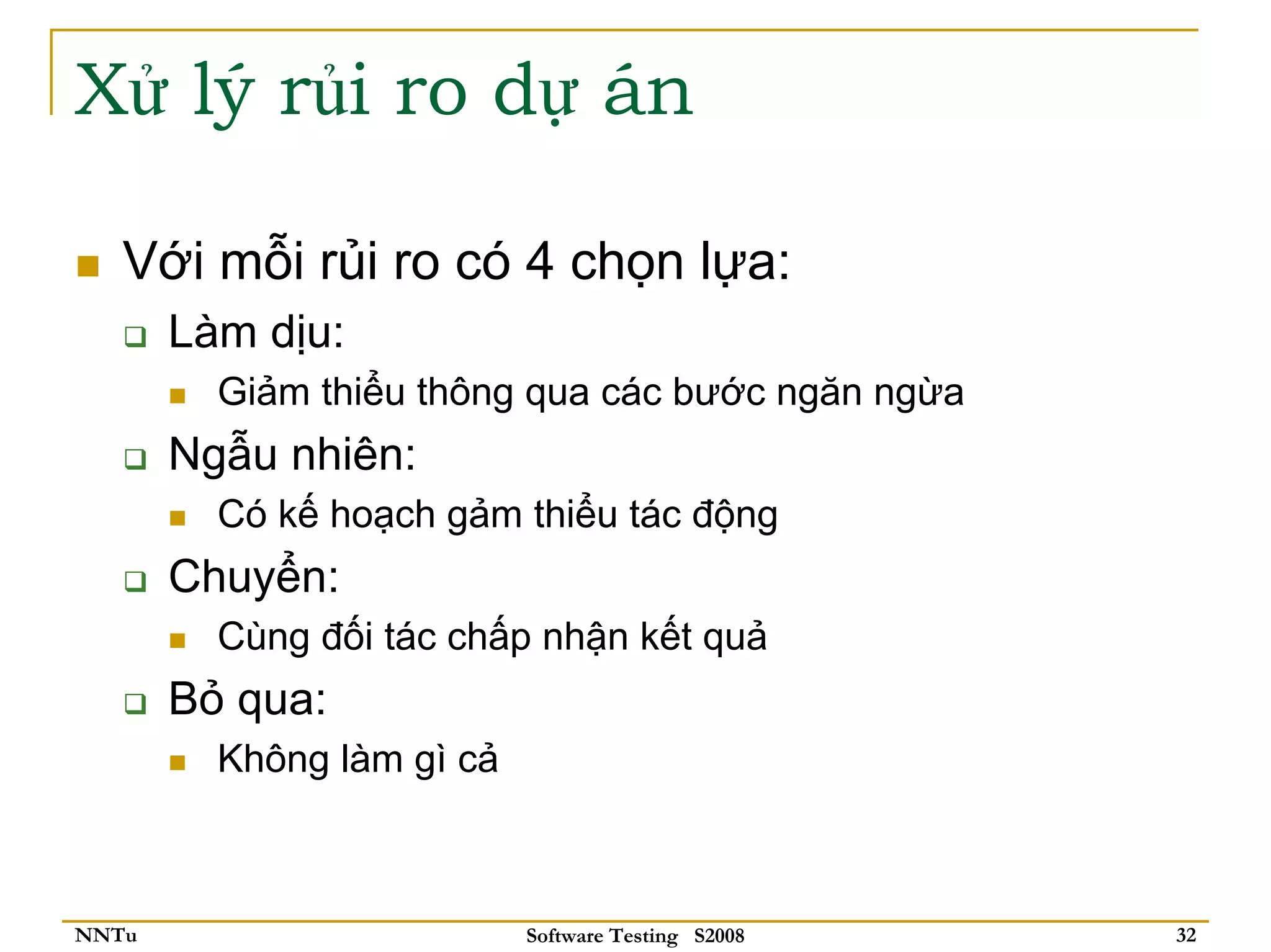 Xử lý rủi ro dự án

   Với mỗi rủi ro có 4 chọn lựa:
       Làm dịu:
         Giảm thiểu thông qua các bước ngăn ngừa
       Ngẫu nhiên:
         Có kế hoạch gảm thiểu tác động
       Chuyển:
         Cùng đối tác chấp nhận kết quả
       Bỏ qua:
         Không làm gì cả



NNTu                       Software Testing S2008   32
 